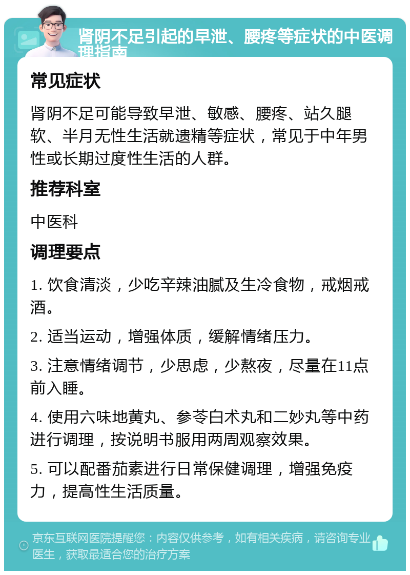 肾阴不足引起的早泄、腰疼等症状的中医调理指南 常见症状 肾阴不足可能导致早泄、敏感、腰疼、站久腿软、半月无性生活就遗精等症状，常见于中年男性或长期过度性生活的人群。 推荐科室 中医科 调理要点 1. 饮食清淡，少吃辛辣油腻及生冷食物，戒烟戒酒。 2. 适当运动，增强体质，缓解情绪压力。 3. 注意情绪调节，少思虑，少熬夜，尽量在11点前入睡。 4. 使用六味地黄丸、参苓白术丸和二妙丸等中药进行调理，按说明书服用两周观察效果。 5. 可以配番茄素进行日常保健调理，增强免疫力，提高性生活质量。