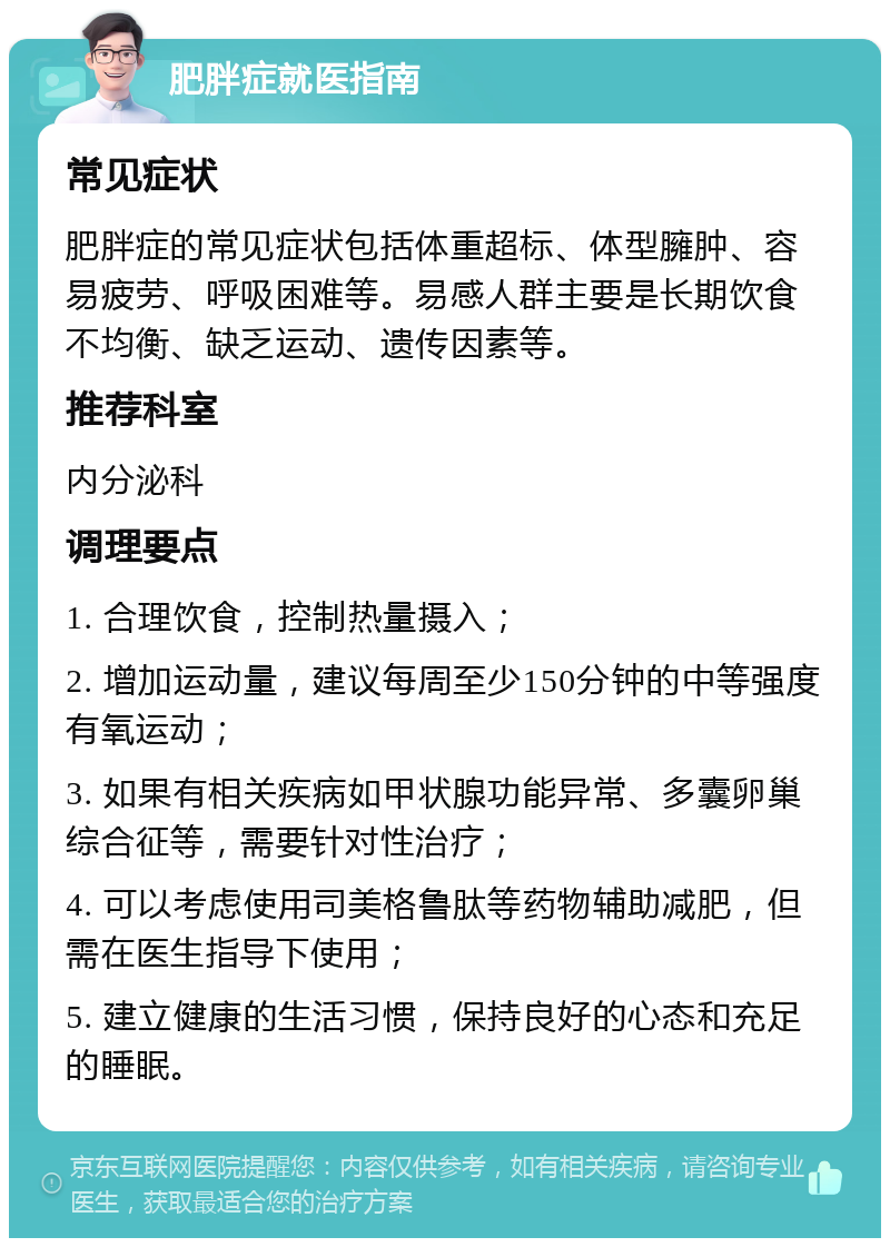 肥胖症就医指南 常见症状 肥胖症的常见症状包括体重超标、体型臃肿、容易疲劳、呼吸困难等。易感人群主要是长期饮食不均衡、缺乏运动、遗传因素等。 推荐科室 内分泌科 调理要点 1. 合理饮食，控制热量摄入； 2. 增加运动量，建议每周至少150分钟的中等强度有氧运动； 3. 如果有相关疾病如甲状腺功能异常、多囊卵巢综合征等，需要针对性治疗； 4. 可以考虑使用司美格鲁肽等药物辅助减肥，但需在医生指导下使用； 5. 建立健康的生活习惯，保持良好的心态和充足的睡眠。