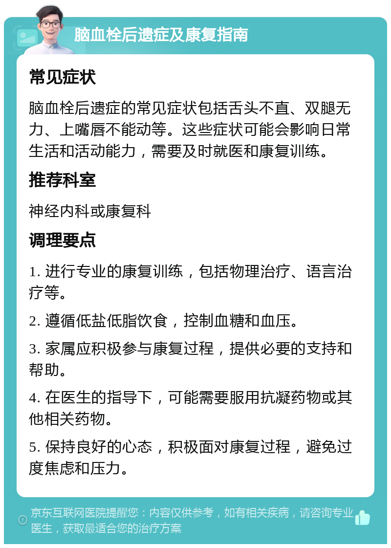 脑血栓后遗症及康复指南 常见症状 脑血栓后遗症的常见症状包括舌头不直、双腿无力、上嘴唇不能动等。这些症状可能会影响日常生活和活动能力，需要及时就医和康复训练。 推荐科室 神经内科或康复科 调理要点 1. 进行专业的康复训练，包括物理治疗、语言治疗等。 2. 遵循低盐低脂饮食，控制血糖和血压。 3. 家属应积极参与康复过程，提供必要的支持和帮助。 4. 在医生的指导下，可能需要服用抗凝药物或其他相关药物。 5. 保持良好的心态，积极面对康复过程，避免过度焦虑和压力。