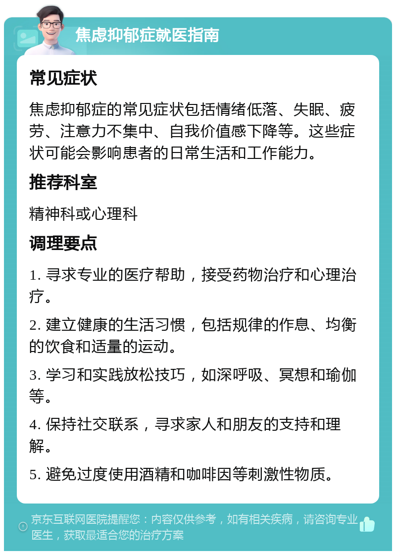 焦虑抑郁症就医指南 常见症状 焦虑抑郁症的常见症状包括情绪低落、失眠、疲劳、注意力不集中、自我价值感下降等。这些症状可能会影响患者的日常生活和工作能力。 推荐科室 精神科或心理科 调理要点 1. 寻求专业的医疗帮助，接受药物治疗和心理治疗。 2. 建立健康的生活习惯，包括规律的作息、均衡的饮食和适量的运动。 3. 学习和实践放松技巧，如深呼吸、冥想和瑜伽等。 4. 保持社交联系，寻求家人和朋友的支持和理解。 5. 避免过度使用酒精和咖啡因等刺激性物质。