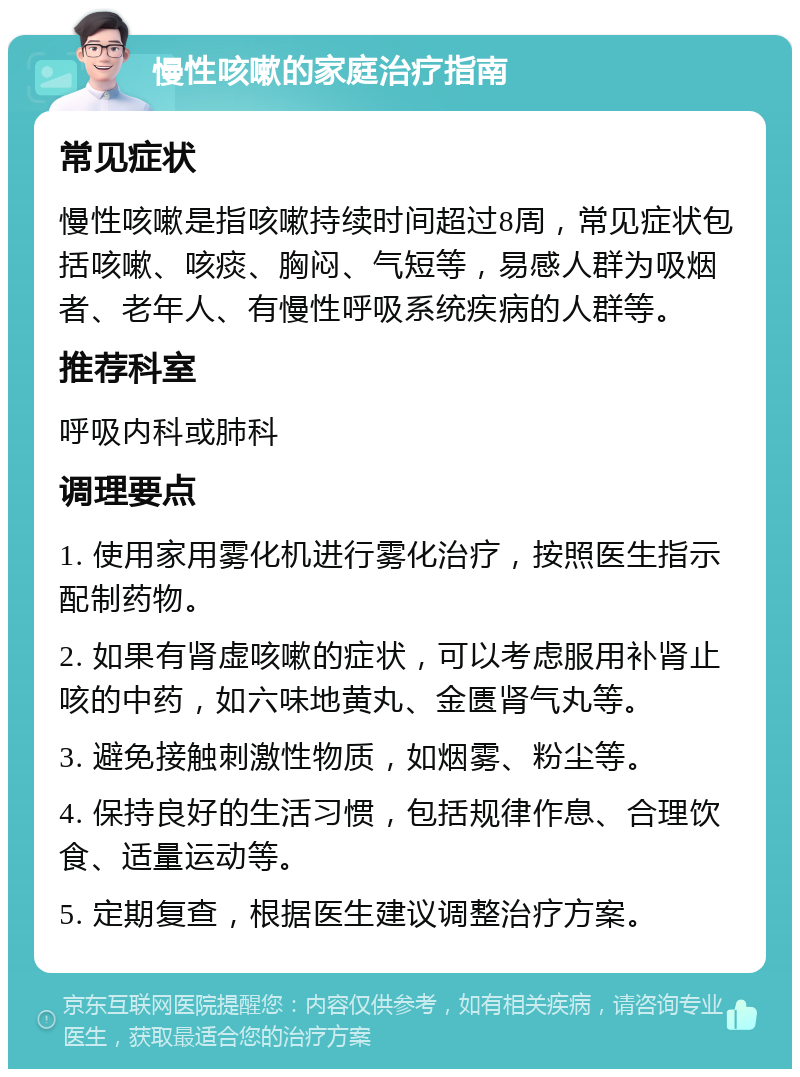 慢性咳嗽的家庭治疗指南 常见症状 慢性咳嗽是指咳嗽持续时间超过8周，常见症状包括咳嗽、咳痰、胸闷、气短等，易感人群为吸烟者、老年人、有慢性呼吸系统疾病的人群等。 推荐科室 呼吸内科或肺科 调理要点 1. 使用家用雾化机进行雾化治疗，按照医生指示配制药物。 2. 如果有肾虚咳嗽的症状，可以考虑服用补肾止咳的中药，如六味地黄丸、金匮肾气丸等。 3. 避免接触刺激性物质，如烟雾、粉尘等。 4. 保持良好的生活习惯，包括规律作息、合理饮食、适量运动等。 5. 定期复查，根据医生建议调整治疗方案。