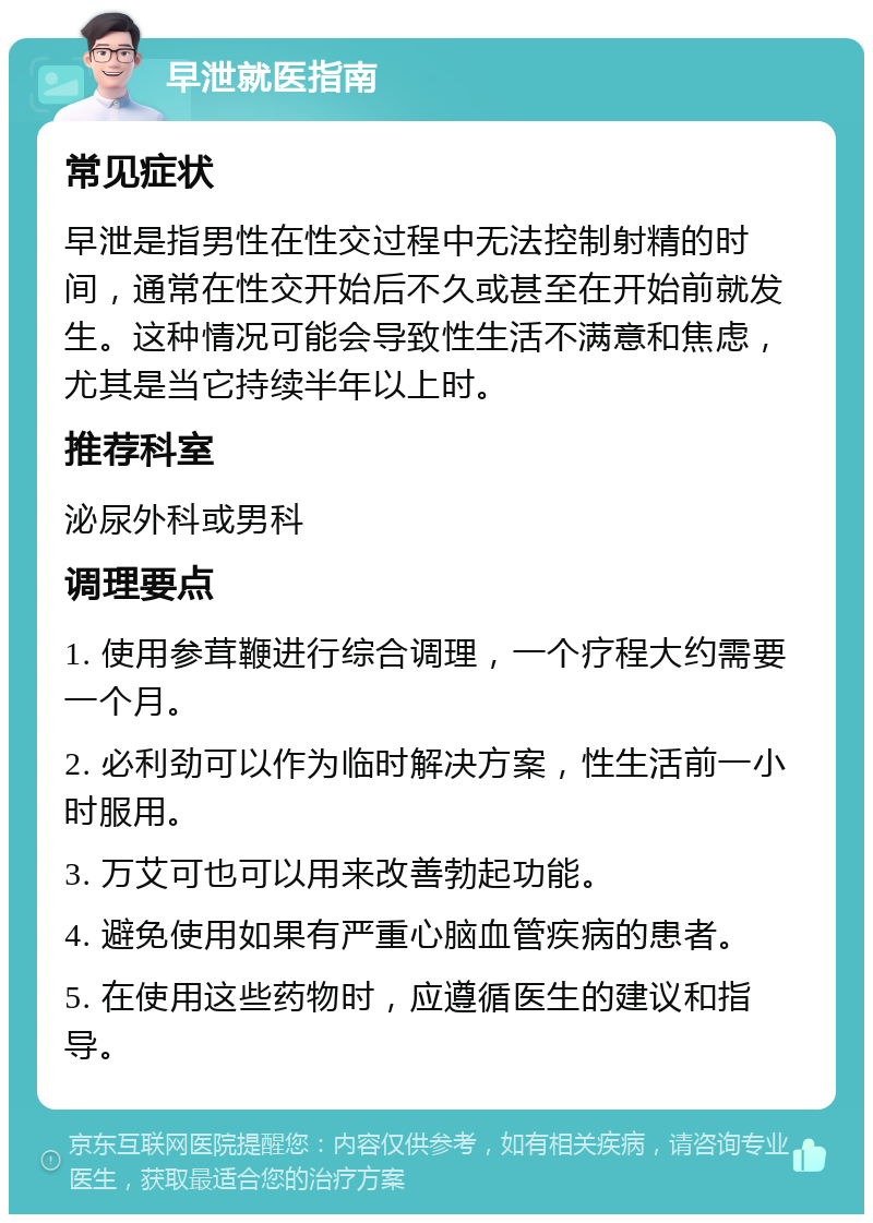 早泄就医指南 常见症状 早泄是指男性在性交过程中无法控制射精的时间，通常在性交开始后不久或甚至在开始前就发生。这种情况可能会导致性生活不满意和焦虑，尤其是当它持续半年以上时。 推荐科室 泌尿外科或男科 调理要点 1. 使用参茸鞭进行综合调理，一个疗程大约需要一个月。 2. 必利劲可以作为临时解决方案，性生活前一小时服用。 3. 万艾可也可以用来改善勃起功能。 4. 避免使用如果有严重心脑血管疾病的患者。 5. 在使用这些药物时，应遵循医生的建议和指导。