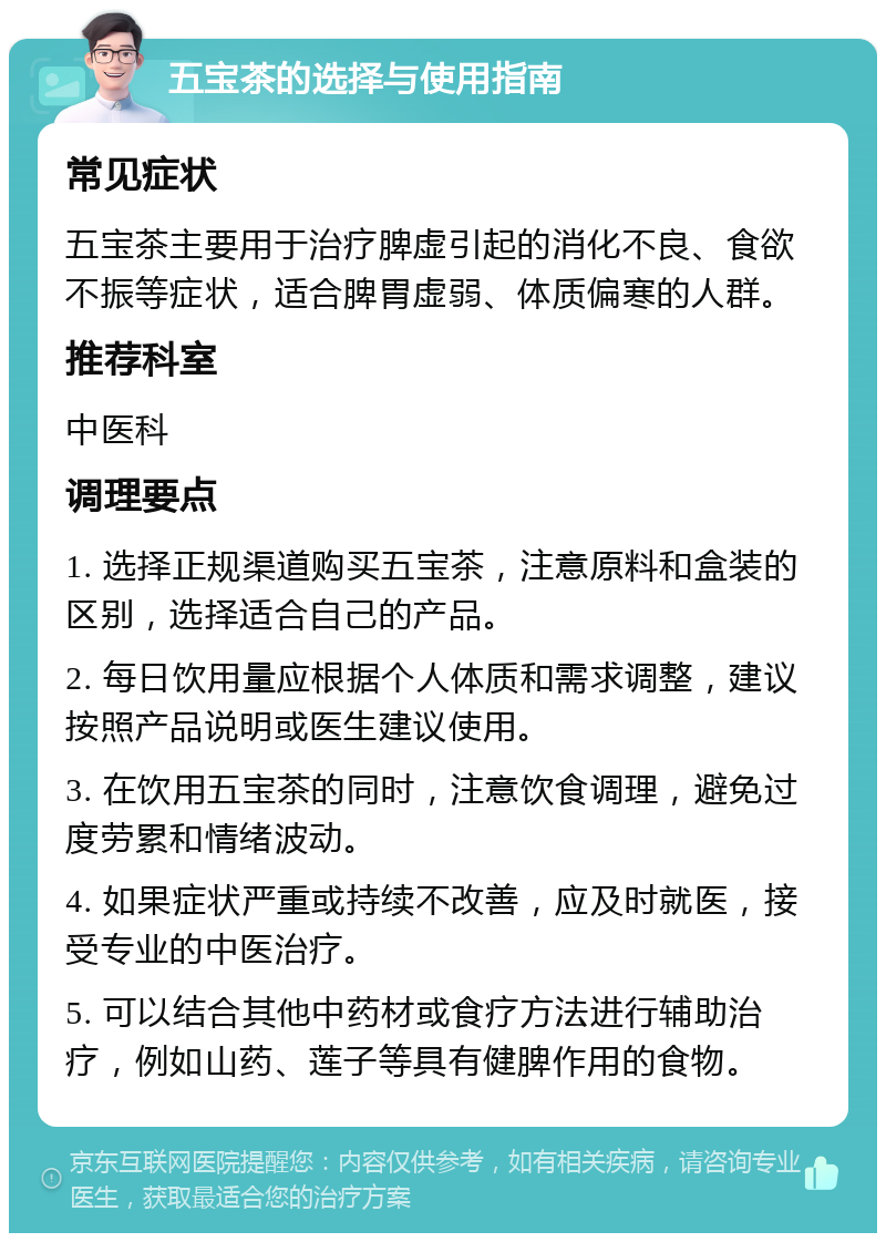 五宝茶的选择与使用指南 常见症状 五宝茶主要用于治疗脾虚引起的消化不良、食欲不振等症状，适合脾胃虚弱、体质偏寒的人群。 推荐科室 中医科 调理要点 1. 选择正规渠道购买五宝茶，注意原料和盒装的区别，选择适合自己的产品。 2. 每日饮用量应根据个人体质和需求调整，建议按照产品说明或医生建议使用。 3. 在饮用五宝茶的同时，注意饮食调理，避免过度劳累和情绪波动。 4. 如果症状严重或持续不改善，应及时就医，接受专业的中医治疗。 5. 可以结合其他中药材或食疗方法进行辅助治疗，例如山药、莲子等具有健脾作用的食物。