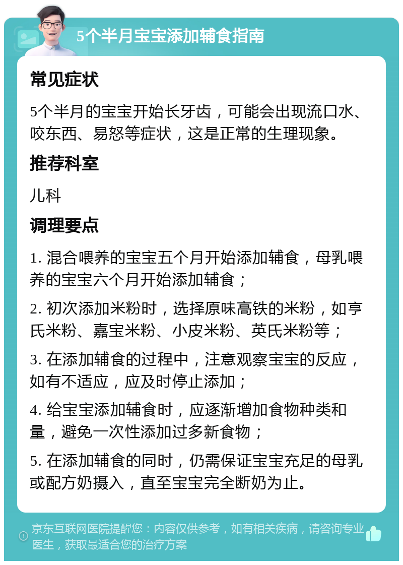 5个半月宝宝添加辅食指南 常见症状 5个半月的宝宝开始长牙齿，可能会出现流口水、咬东西、易怒等症状，这是正常的生理现象。 推荐科室 儿科 调理要点 1. 混合喂养的宝宝五个月开始添加辅食，母乳喂养的宝宝六个月开始添加辅食； 2. 初次添加米粉时，选择原味高铁的米粉，如亨氏米粉、嘉宝米粉、小皮米粉、英氏米粉等； 3. 在添加辅食的过程中，注意观察宝宝的反应，如有不适应，应及时停止添加； 4. 给宝宝添加辅食时，应逐渐增加食物种类和量，避免一次性添加过多新食物； 5. 在添加辅食的同时，仍需保证宝宝充足的母乳或配方奶摄入，直至宝宝完全断奶为止。