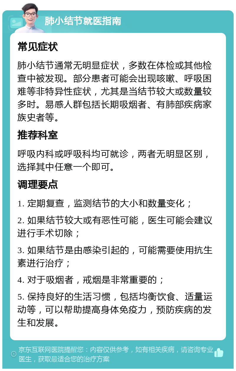 肺小结节就医指南 常见症状 肺小结节通常无明显症状，多数在体检或其他检查中被发现。部分患者可能会出现咳嗽、呼吸困难等非特异性症状，尤其是当结节较大或数量较多时。易感人群包括长期吸烟者、有肺部疾病家族史者等。 推荐科室 呼吸内科或呼吸科均可就诊，两者无明显区别，选择其中任意一个即可。 调理要点 1. 定期复查，监测结节的大小和数量变化； 2. 如果结节较大或有恶性可能，医生可能会建议进行手术切除； 3. 如果结节是由感染引起的，可能需要使用抗生素进行治疗； 4. 对于吸烟者，戒烟是非常重要的； 5. 保持良好的生活习惯，包括均衡饮食、适量运动等，可以帮助提高身体免疫力，预防疾病的发生和发展。