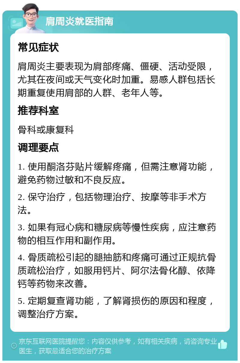 肩周炎就医指南 常见症状 肩周炎主要表现为肩部疼痛、僵硬、活动受限，尤其在夜间或天气变化时加重。易感人群包括长期重复使用肩部的人群、老年人等。 推荐科室 骨科或康复科 调理要点 1. 使用酮洛芬贴片缓解疼痛，但需注意肾功能，避免药物过敏和不良反应。 2. 保守治疗，包括物理治疗、按摩等非手术方法。 3. 如果有冠心病和糖尿病等慢性疾病，应注意药物的相互作用和副作用。 4. 骨质疏松引起的腿抽筋和疼痛可通过正规抗骨质疏松治疗，如服用钙片、阿尔法骨化醇、依降钙等药物来改善。 5. 定期复查肾功能，了解肾损伤的原因和程度，调整治疗方案。