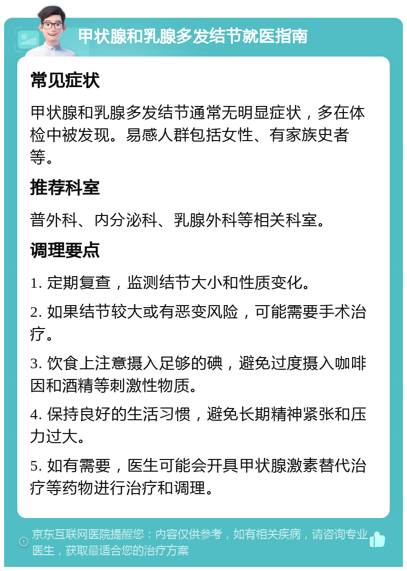 甲状腺和乳腺多发结节就医指南 常见症状 甲状腺和乳腺多发结节通常无明显症状，多在体检中被发现。易感人群包括女性、有家族史者等。 推荐科室 普外科、内分泌科、乳腺外科等相关科室。 调理要点 1. 定期复查，监测结节大小和性质变化。 2. 如果结节较大或有恶变风险，可能需要手术治疗。 3. 饮食上注意摄入足够的碘，避免过度摄入咖啡因和酒精等刺激性物质。 4. 保持良好的生活习惯，避免长期精神紧张和压力过大。 5. 如有需要，医生可能会开具甲状腺激素替代治疗等药物进行治疗和调理。