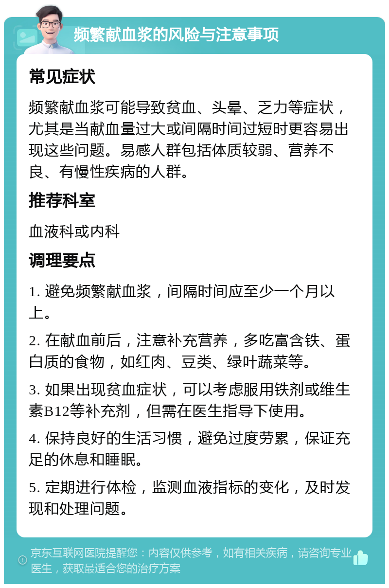 频繁献血浆的风险与注意事项 常见症状 频繁献血浆可能导致贫血、头晕、乏力等症状，尤其是当献血量过大或间隔时间过短时更容易出现这些问题。易感人群包括体质较弱、营养不良、有慢性疾病的人群。 推荐科室 血液科或内科 调理要点 1. 避免频繁献血浆，间隔时间应至少一个月以上。 2. 在献血前后，注意补充营养，多吃富含铁、蛋白质的食物，如红肉、豆类、绿叶蔬菜等。 3. 如果出现贫血症状，可以考虑服用铁剂或维生素B12等补充剂，但需在医生指导下使用。 4. 保持良好的生活习惯，避免过度劳累，保证充足的休息和睡眠。 5. 定期进行体检，监测血液指标的变化，及时发现和处理问题。