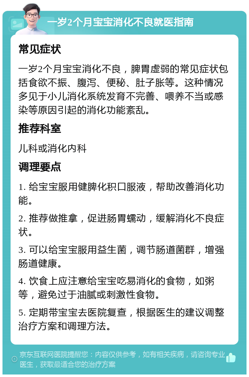 一岁2个月宝宝消化不良就医指南 常见症状 一岁2个月宝宝消化不良，脾胃虚弱的常见症状包括食欲不振、腹泻、便秘、肚子胀等。这种情况多见于小儿消化系统发育不完善、喂养不当或感染等原因引起的消化功能紊乱。 推荐科室 儿科或消化内科 调理要点 1. 给宝宝服用健脾化积口服液，帮助改善消化功能。 2. 推荐做推拿，促进肠胃蠕动，缓解消化不良症状。 3. 可以给宝宝服用益生菌，调节肠道菌群，增强肠道健康。 4. 饮食上应注意给宝宝吃易消化的食物，如粥等，避免过于油腻或刺激性食物。 5. 定期带宝宝去医院复查，根据医生的建议调整治疗方案和调理方法。