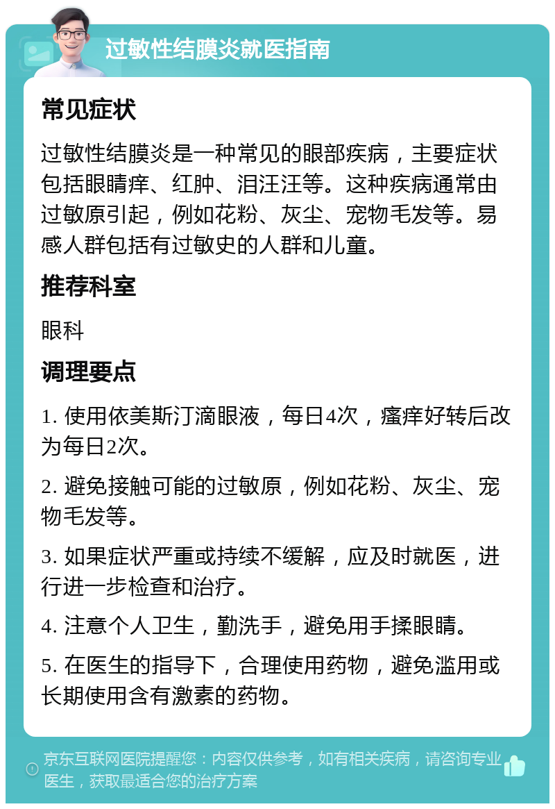 过敏性结膜炎就医指南 常见症状 过敏性结膜炎是一种常见的眼部疾病，主要症状包括眼睛痒、红肿、泪汪汪等。这种疾病通常由过敏原引起，例如花粉、灰尘、宠物毛发等。易感人群包括有过敏史的人群和儿童。 推荐科室 眼科 调理要点 1. 使用依美斯汀滴眼液，每日4次，瘙痒好转后改为每日2次。 2. 避免接触可能的过敏原，例如花粉、灰尘、宠物毛发等。 3. 如果症状严重或持续不缓解，应及时就医，进行进一步检查和治疗。 4. 注意个人卫生，勤洗手，避免用手揉眼睛。 5. 在医生的指导下，合理使用药物，避免滥用或长期使用含有激素的药物。