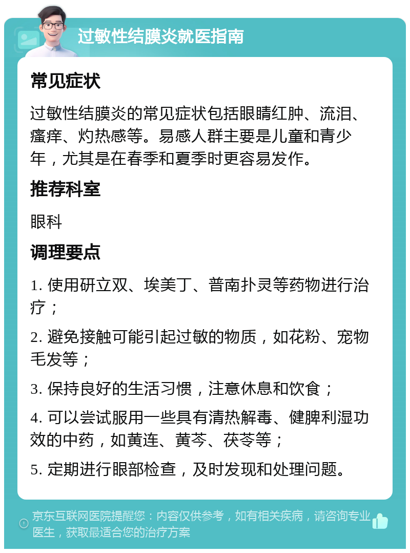 过敏性结膜炎就医指南 常见症状 过敏性结膜炎的常见症状包括眼睛红肿、流泪、瘙痒、灼热感等。易感人群主要是儿童和青少年，尤其是在春季和夏季时更容易发作。 推荐科室 眼科 调理要点 1. 使用研立双、埃美丁、普南扑灵等药物进行治疗； 2. 避免接触可能引起过敏的物质，如花粉、宠物毛发等； 3. 保持良好的生活习惯，注意休息和饮食； 4. 可以尝试服用一些具有清热解毒、健脾利湿功效的中药，如黄连、黄芩、茯苓等； 5. 定期进行眼部检查，及时发现和处理问题。