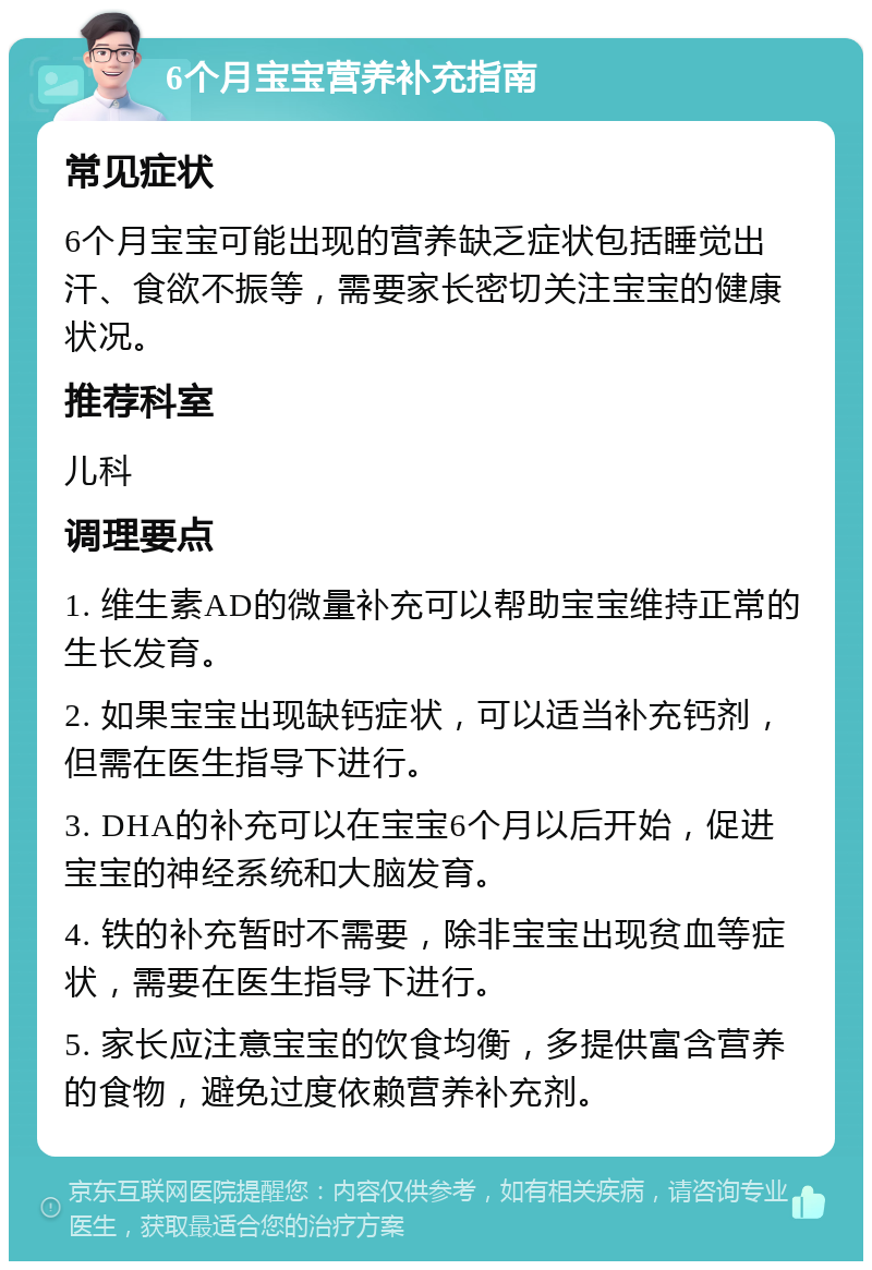 6个月宝宝营养补充指南 常见症状 6个月宝宝可能出现的营养缺乏症状包括睡觉出汗、食欲不振等，需要家长密切关注宝宝的健康状况。 推荐科室 儿科 调理要点 1. 维生素AD的微量补充可以帮助宝宝维持正常的生长发育。 2. 如果宝宝出现缺钙症状，可以适当补充钙剂，但需在医生指导下进行。 3. DHA的补充可以在宝宝6个月以后开始，促进宝宝的神经系统和大脑发育。 4. 铁的补充暂时不需要，除非宝宝出现贫血等症状，需要在医生指导下进行。 5. 家长应注意宝宝的饮食均衡，多提供富含营养的食物，避免过度依赖营养补充剂。