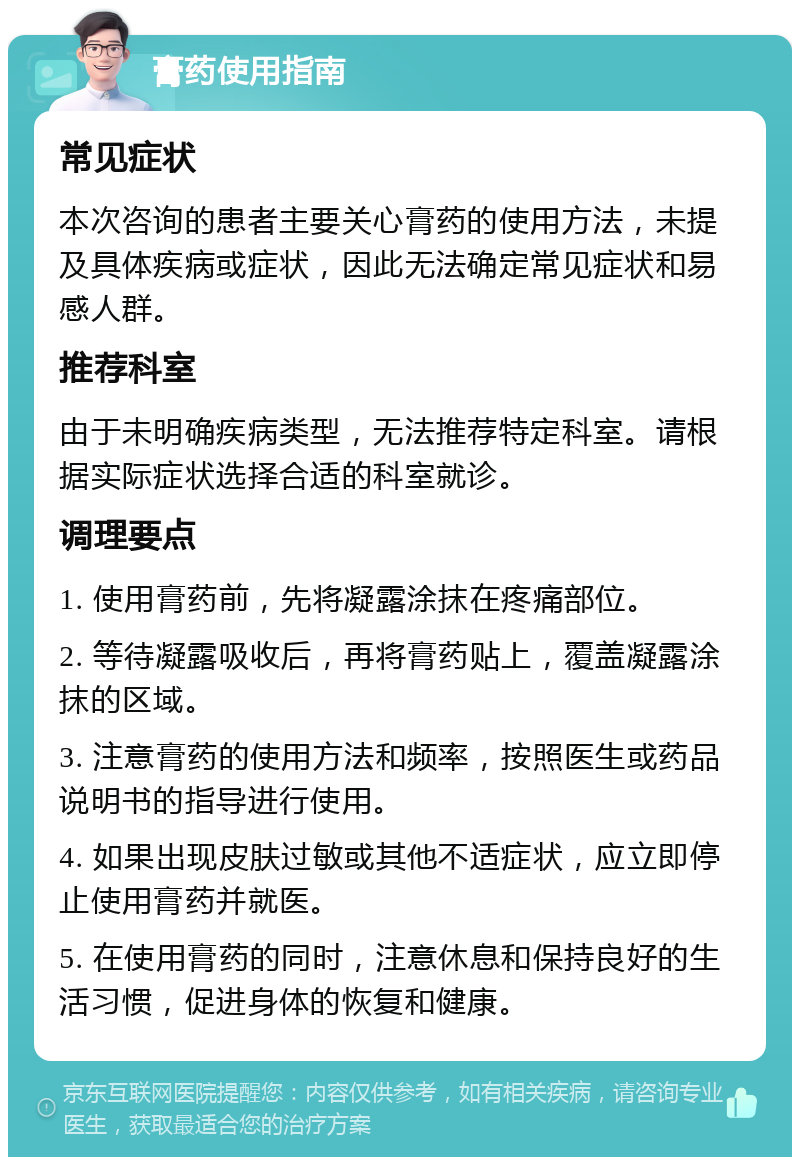 膏药使用指南 常见症状 本次咨询的患者主要关心膏药的使用方法，未提及具体疾病或症状，因此无法确定常见症状和易感人群。 推荐科室 由于未明确疾病类型，无法推荐特定科室。请根据实际症状选择合适的科室就诊。 调理要点 1. 使用膏药前，先将凝露涂抹在疼痛部位。 2. 等待凝露吸收后，再将膏药贴上，覆盖凝露涂抹的区域。 3. 注意膏药的使用方法和频率，按照医生或药品说明书的指导进行使用。 4. 如果出现皮肤过敏或其他不适症状，应立即停止使用膏药并就医。 5. 在使用膏药的同时，注意休息和保持良好的生活习惯，促进身体的恢复和健康。