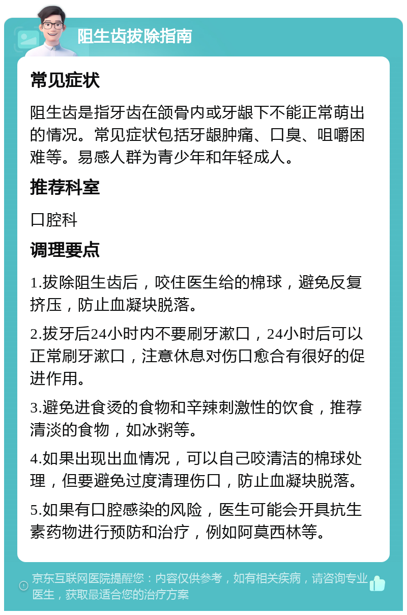 阻生齿拔除指南 常见症状 阻生齿是指牙齿在颌骨内或牙龈下不能正常萌出的情况。常见症状包括牙龈肿痛、口臭、咀嚼困难等。易感人群为青少年和年轻成人。 推荐科室 口腔科 调理要点 1.拔除阻生齿后，咬住医生给的棉球，避免反复挤压，防止血凝块脱落。 2.拔牙后24小时内不要刷牙漱口，24小时后可以正常刷牙漱口，注意休息对伤口愈合有很好的促进作用。 3.避免进食烫的食物和辛辣刺激性的饮食，推荐清淡的食物，如冰粥等。 4.如果出现出血情况，可以自己咬清洁的棉球处理，但要避免过度清理伤口，防止血凝块脱落。 5.如果有口腔感染的风险，医生可能会开具抗生素药物进行预防和治疗，例如阿莫西林等。