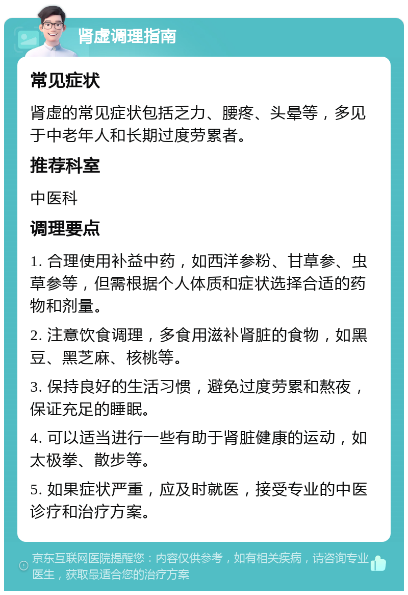 肾虚调理指南 常见症状 肾虚的常见症状包括乏力、腰疼、头晕等，多见于中老年人和长期过度劳累者。 推荐科室 中医科 调理要点 1. 合理使用补益中药，如西洋参粉、甘草参、虫草参等，但需根据个人体质和症状选择合适的药物和剂量。 2. 注意饮食调理，多食用滋补肾脏的食物，如黑豆、黑芝麻、核桃等。 3. 保持良好的生活习惯，避免过度劳累和熬夜，保证充足的睡眠。 4. 可以适当进行一些有助于肾脏健康的运动，如太极拳、散步等。 5. 如果症状严重，应及时就医，接受专业的中医诊疗和治疗方案。