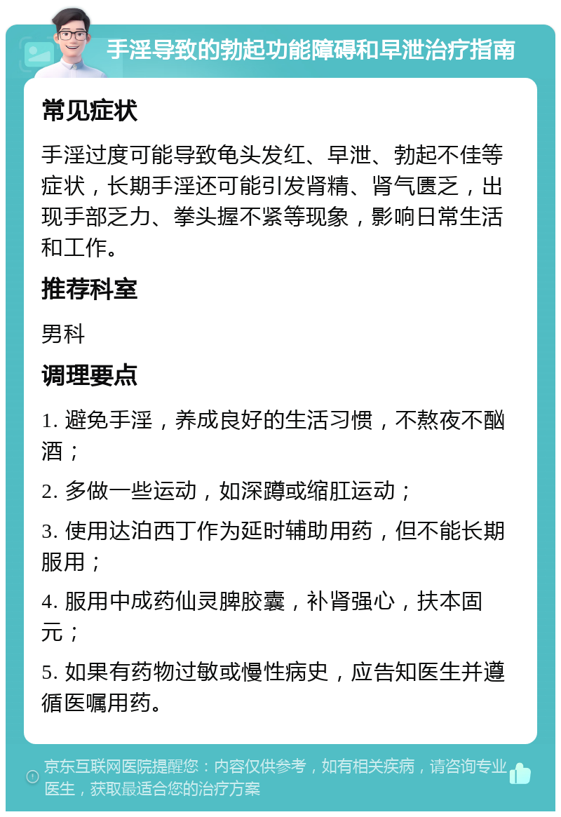 手淫导致的勃起功能障碍和早泄治疗指南 常见症状 手淫过度可能导致龟头发红、早泄、勃起不佳等症状，长期手淫还可能引发肾精、肾气匮乏，出现手部乏力、拳头握不紧等现象，影响日常生活和工作。 推荐科室 男科 调理要点 1. 避免手淫，养成良好的生活习惯，不熬夜不酗酒； 2. 多做一些运动，如深蹲或缩肛运动； 3. 使用达泊西丁作为延时辅助用药，但不能长期服用； 4. 服用中成药仙灵脾胶囊，补肾强心，扶本固元； 5. 如果有药物过敏或慢性病史，应告知医生并遵循医嘱用药。