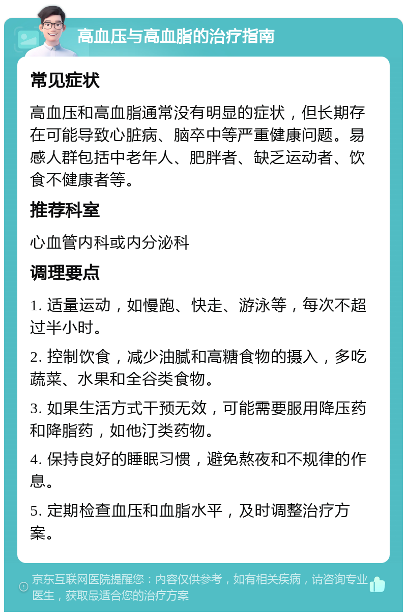 高血压与高血脂的治疗指南 常见症状 高血压和高血脂通常没有明显的症状，但长期存在可能导致心脏病、脑卒中等严重健康问题。易感人群包括中老年人、肥胖者、缺乏运动者、饮食不健康者等。 推荐科室 心血管内科或内分泌科 调理要点 1. 适量运动，如慢跑、快走、游泳等，每次不超过半小时。 2. 控制饮食，减少油腻和高糖食物的摄入，多吃蔬菜、水果和全谷类食物。 3. 如果生活方式干预无效，可能需要服用降压药和降脂药，如他汀类药物。 4. 保持良好的睡眠习惯，避免熬夜和不规律的作息。 5. 定期检查血压和血脂水平，及时调整治疗方案。