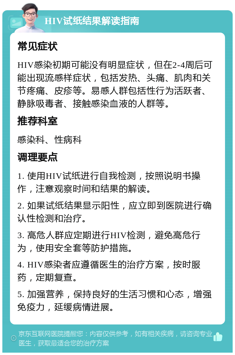 HIV试纸结果解读指南 常见症状 HIV感染初期可能没有明显症状，但在2-4周后可能出现流感样症状，包括发热、头痛、肌肉和关节疼痛、皮疹等。易感人群包括性行为活跃者、静脉吸毒者、接触感染血液的人群等。 推荐科室 感染科、性病科 调理要点 1. 使用HIV试纸进行自我检测，按照说明书操作，注意观察时间和结果的解读。 2. 如果试纸结果显示阳性，应立即到医院进行确认性检测和治疗。 3. 高危人群应定期进行HIV检测，避免高危行为，使用安全套等防护措施。 4. HIV感染者应遵循医生的治疗方案，按时服药，定期复查。 5. 加强营养，保持良好的生活习惯和心态，增强免疫力，延缓病情进展。