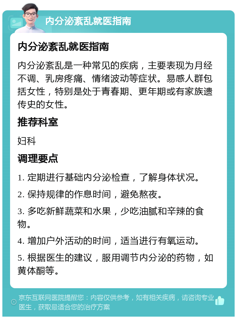 内分泌紊乱就医指南 内分泌紊乱就医指南 内分泌紊乱是一种常见的疾病，主要表现为月经不调、乳房疼痛、情绪波动等症状。易感人群包括女性，特别是处于青春期、更年期或有家族遗传史的女性。 推荐科室 妇科 调理要点 1. 定期进行基础内分泌检查，了解身体状况。 2. 保持规律的作息时间，避免熬夜。 3. 多吃新鲜蔬菜和水果，少吃油腻和辛辣的食物。 4. 增加户外活动的时间，适当进行有氧运动。 5. 根据医生的建议，服用调节内分泌的药物，如黄体酮等。