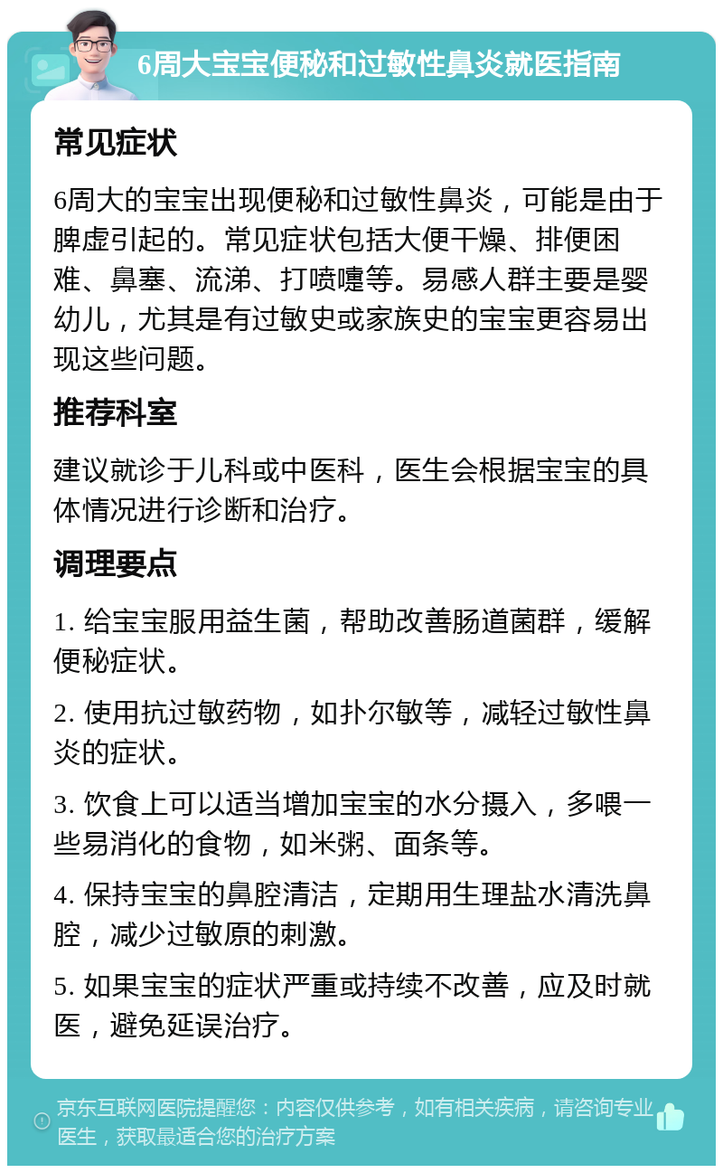 6周大宝宝便秘和过敏性鼻炎就医指南 常见症状 6周大的宝宝出现便秘和过敏性鼻炎，可能是由于脾虚引起的。常见症状包括大便干燥、排便困难、鼻塞、流涕、打喷嚏等。易感人群主要是婴幼儿，尤其是有过敏史或家族史的宝宝更容易出现这些问题。 推荐科室 建议就诊于儿科或中医科，医生会根据宝宝的具体情况进行诊断和治疗。 调理要点 1. 给宝宝服用益生菌，帮助改善肠道菌群，缓解便秘症状。 2. 使用抗过敏药物，如扑尔敏等，减轻过敏性鼻炎的症状。 3. 饮食上可以适当增加宝宝的水分摄入，多喂一些易消化的食物，如米粥、面条等。 4. 保持宝宝的鼻腔清洁，定期用生理盐水清洗鼻腔，减少过敏原的刺激。 5. 如果宝宝的症状严重或持续不改善，应及时就医，避免延误治疗。