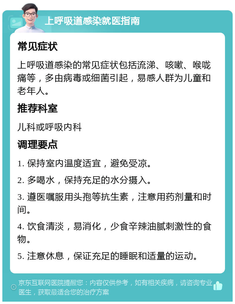 上呼吸道感染就医指南 常见症状 上呼吸道感染的常见症状包括流涕、咳嗽、喉咙痛等，多由病毒或细菌引起，易感人群为儿童和老年人。 推荐科室 儿科或呼吸内科 调理要点 1. 保持室内温度适宜，避免受凉。 2. 多喝水，保持充足的水分摄入。 3. 遵医嘱服用头孢等抗生素，注意用药剂量和时间。 4. 饮食清淡，易消化，少食辛辣油腻刺激性的食物。 5. 注意休息，保证充足的睡眠和适量的运动。