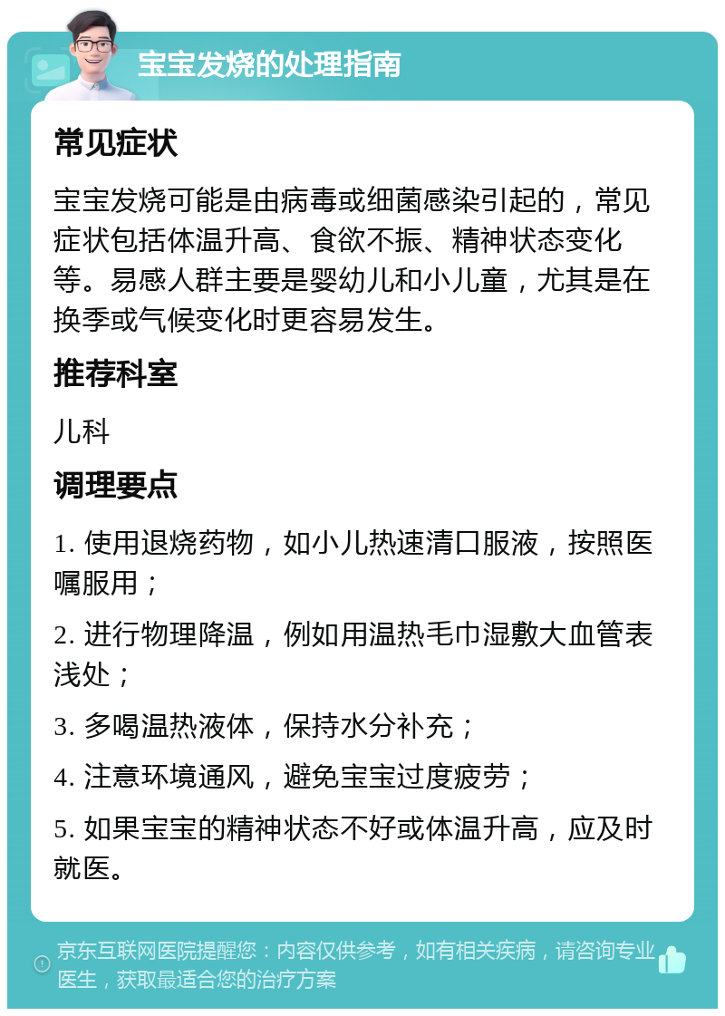 宝宝发烧的处理指南 常见症状 宝宝发烧可能是由病毒或细菌感染引起的，常见症状包括体温升高、食欲不振、精神状态变化等。易感人群主要是婴幼儿和小儿童，尤其是在换季或气候变化时更容易发生。 推荐科室 儿科 调理要点 1. 使用退烧药物，如小儿热速清口服液，按照医嘱服用； 2. 进行物理降温，例如用温热毛巾湿敷大血管表浅处； 3. 多喝温热液体，保持水分补充； 4. 注意环境通风，避免宝宝过度疲劳； 5. 如果宝宝的精神状态不好或体温升高，应及时就医。