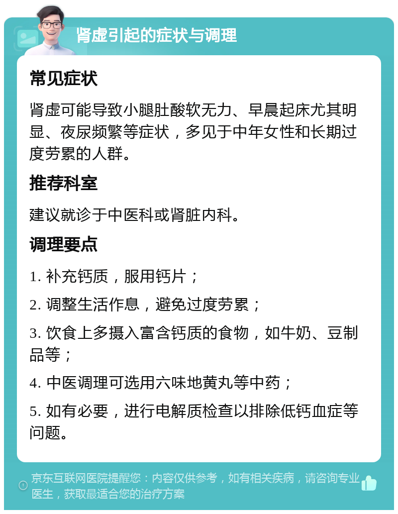 肾虚引起的症状与调理 常见症状 肾虚可能导致小腿肚酸软无力、早晨起床尤其明显、夜尿频繁等症状，多见于中年女性和长期过度劳累的人群。 推荐科室 建议就诊于中医科或肾脏内科。 调理要点 1. 补充钙质，服用钙片； 2. 调整生活作息，避免过度劳累； 3. 饮食上多摄入富含钙质的食物，如牛奶、豆制品等； 4. 中医调理可选用六味地黄丸等中药； 5. 如有必要，进行电解质检查以排除低钙血症等问题。