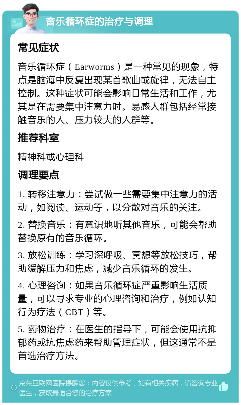 音乐循环症的治疗与调理 常见症状 音乐循环症（Earworms）是一种常见的现象，特点是脑海中反复出现某首歌曲或旋律，无法自主控制。这种症状可能会影响日常生活和工作，尤其是在需要集中注意力时。易感人群包括经常接触音乐的人、压力较大的人群等。 推荐科室 精神科或心理科 调理要点 1. 转移注意力：尝试做一些需要集中注意力的活动，如阅读、运动等，以分散对音乐的关注。 2. 替换音乐：有意识地听其他音乐，可能会帮助替换原有的音乐循环。 3. 放松训练：学习深呼吸、冥想等放松技巧，帮助缓解压力和焦虑，减少音乐循环的发生。 4. 心理咨询：如果音乐循环症严重影响生活质量，可以寻求专业的心理咨询和治疗，例如认知行为疗法（CBT）等。 5. 药物治疗：在医生的指导下，可能会使用抗抑郁药或抗焦虑药来帮助管理症状，但这通常不是首选治疗方法。