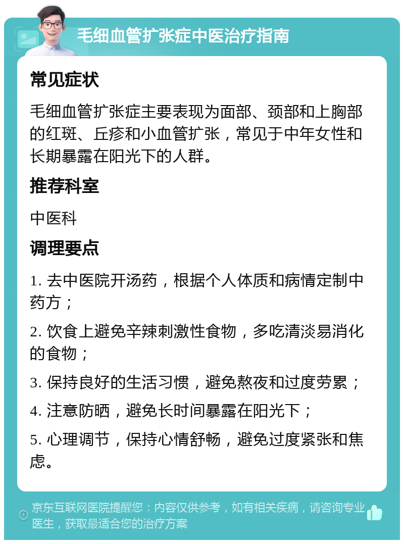 毛细血管扩张症中医治疗指南 常见症状 毛细血管扩张症主要表现为面部、颈部和上胸部的红斑、丘疹和小血管扩张，常见于中年女性和长期暴露在阳光下的人群。 推荐科室 中医科 调理要点 1. 去中医院开汤药，根据个人体质和病情定制中药方； 2. 饮食上避免辛辣刺激性食物，多吃清淡易消化的食物； 3. 保持良好的生活习惯，避免熬夜和过度劳累； 4. 注意防晒，避免长时间暴露在阳光下； 5. 心理调节，保持心情舒畅，避免过度紧张和焦虑。