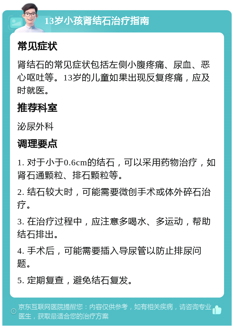 13岁小孩肾结石治疗指南 常见症状 肾结石的常见症状包括左侧小腹疼痛、尿血、恶心呕吐等。13岁的儿童如果出现反复疼痛，应及时就医。 推荐科室 泌尿外科 调理要点 1. 对于小于0.6cm的结石，可以采用药物治疗，如肾石通颗粒、排石颗粒等。 2. 结石较大时，可能需要微创手术或体外碎石治疗。 3. 在治疗过程中，应注意多喝水、多运动，帮助结石排出。 4. 手术后，可能需要插入导尿管以防止排尿问题。 5. 定期复查，避免结石复发。