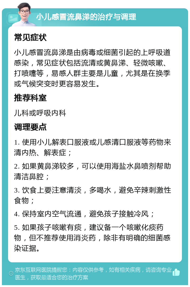 小儿感冒流鼻涕的治疗与调理 常见症状 小儿感冒流鼻涕是由病毒或细菌引起的上呼吸道感染，常见症状包括流清或黄鼻涕、轻微咳嗽、打喷嚏等，易感人群主要是儿童，尤其是在换季或气候突变时更容易发生。 推荐科室 儿科或呼吸内科 调理要点 1. 使用小儿解表口服液或儿感清口服液等药物来清内热、解表症； 2. 如果黄鼻涕较多，可以使用海盐水鼻喷剂帮助清洁鼻腔； 3. 饮食上要注意清淡，多喝水，避免辛辣刺激性食物； 4. 保持室内空气流通，避免孩子接触冷风； 5. 如果孩子咳嗽有痰，建议备一个咳嗽化痰药物，但不推荐使用消炎药，除非有明确的细菌感染证据。