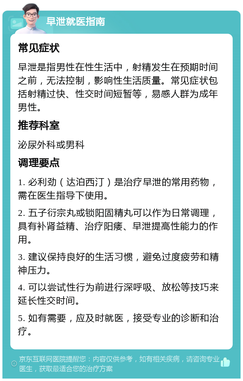 早泄就医指南 常见症状 早泄是指男性在性生活中，射精发生在预期时间之前，无法控制，影响性生活质量。常见症状包括射精过快、性交时间短暂等，易感人群为成年男性。 推荐科室 泌尿外科或男科 调理要点 1. 必利劲（达泊西汀）是治疗早泄的常用药物，需在医生指导下使用。 2. 五子衍宗丸或锁阳固精丸可以作为日常调理，具有补肾益精、治疗阳痿、早泄提高性能力的作用。 3. 建议保持良好的生活习惯，避免过度疲劳和精神压力。 4. 可以尝试性行为前进行深呼吸、放松等技巧来延长性交时间。 5. 如有需要，应及时就医，接受专业的诊断和治疗。