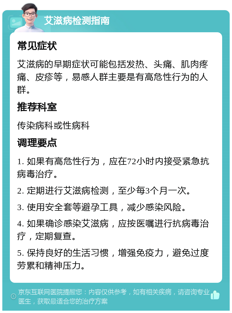 艾滋病检测指南 常见症状 艾滋病的早期症状可能包括发热、头痛、肌肉疼痛、皮疹等，易感人群主要是有高危性行为的人群。 推荐科室 传染病科或性病科 调理要点 1. 如果有高危性行为，应在72小时内接受紧急抗病毒治疗。 2. 定期进行艾滋病检测，至少每3个月一次。 3. 使用安全套等避孕工具，减少感染风险。 4. 如果确诊感染艾滋病，应按医嘱进行抗病毒治疗，定期复查。 5. 保持良好的生活习惯，增强免疫力，避免过度劳累和精神压力。