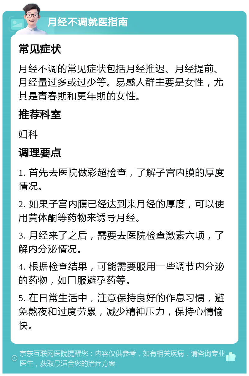 月经不调就医指南 常见症状 月经不调的常见症状包括月经推迟、月经提前、月经量过多或过少等。易感人群主要是女性，尤其是青春期和更年期的女性。 推荐科室 妇科 调理要点 1. 首先去医院做彩超检查，了解子宫内膜的厚度情况。 2. 如果子宫内膜已经达到来月经的厚度，可以使用黄体酮等药物来诱导月经。 3. 月经来了之后，需要去医院检查激素六项，了解内分泌情况。 4. 根据检查结果，可能需要服用一些调节内分泌的药物，如口服避孕药等。 5. 在日常生活中，注意保持良好的作息习惯，避免熬夜和过度劳累，减少精神压力，保持心情愉快。