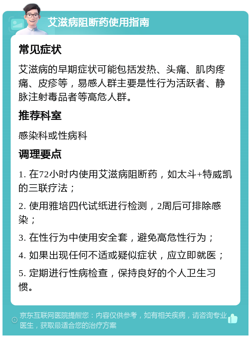 艾滋病阻断药使用指南 常见症状 艾滋病的早期症状可能包括发热、头痛、肌肉疼痛、皮疹等，易感人群主要是性行为活跃者、静脉注射毒品者等高危人群。 推荐科室 感染科或性病科 调理要点 1. 在72小时内使用艾滋病阻断药，如太斗+特威凯的三联疗法； 2. 使用雅培四代试纸进行检测，2周后可排除感染； 3. 在性行为中使用安全套，避免高危性行为； 4. 如果出现任何不适或疑似症状，应立即就医； 5. 定期进行性病检查，保持良好的个人卫生习惯。