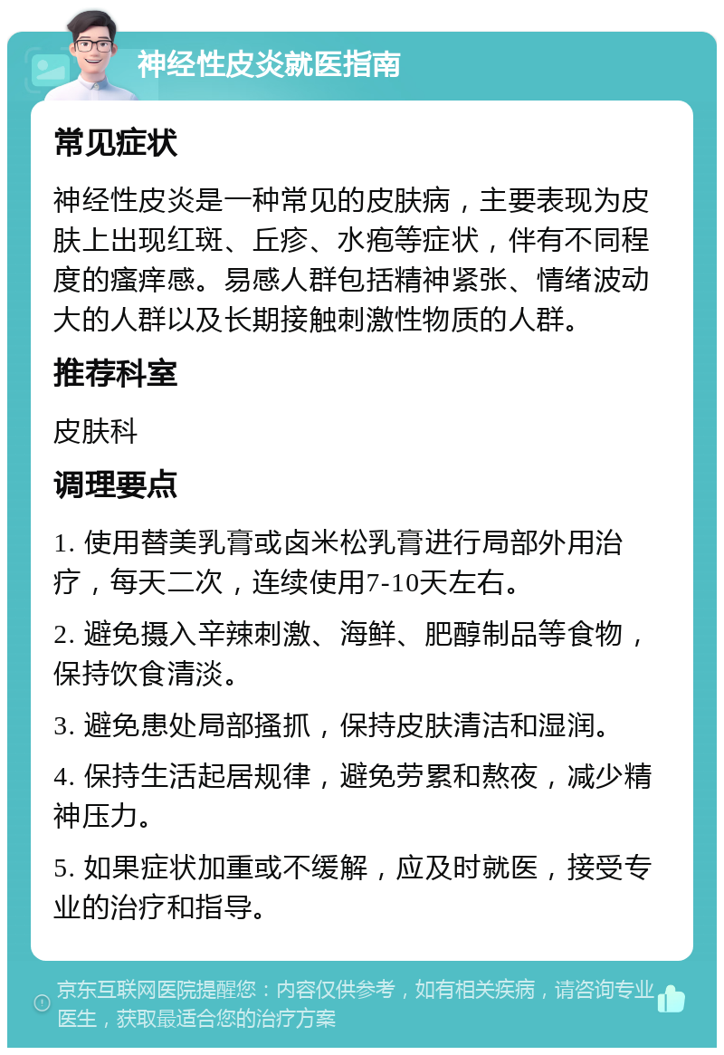 神经性皮炎就医指南 常见症状 神经性皮炎是一种常见的皮肤病，主要表现为皮肤上出现红斑、丘疹、水疱等症状，伴有不同程度的瘙痒感。易感人群包括精神紧张、情绪波动大的人群以及长期接触刺激性物质的人群。 推荐科室 皮肤科 调理要点 1. 使用替美乳膏或卤米松乳膏进行局部外用治疗，每天二次，连续使用7-10天左右。 2. 避免摄入辛辣刺激、海鲜、肥醇制品等食物，保持饮食清淡。 3. 避免患处局部搔抓，保持皮肤清洁和湿润。 4. 保持生活起居规律，避免劳累和熬夜，减少精神压力。 5. 如果症状加重或不缓解，应及时就医，接受专业的治疗和指导。