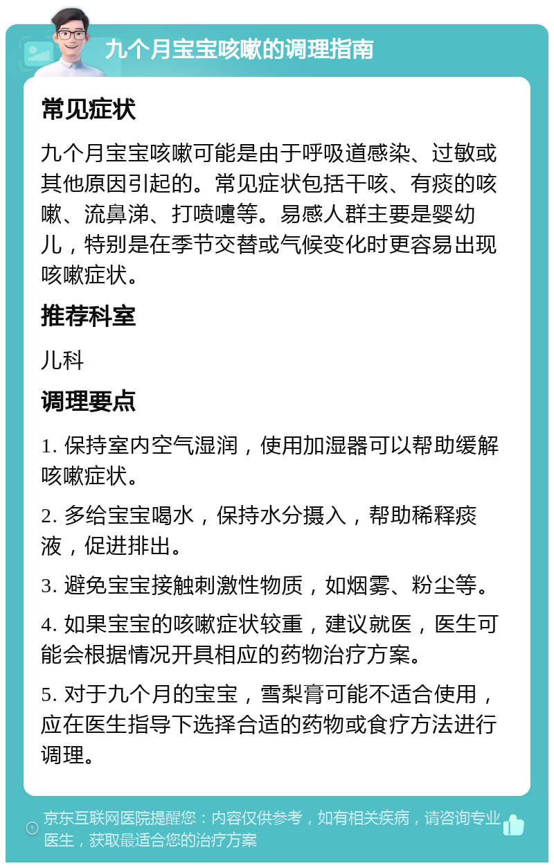 九个月宝宝咳嗽的调理指南 常见症状 九个月宝宝咳嗽可能是由于呼吸道感染、过敏或其他原因引起的。常见症状包括干咳、有痰的咳嗽、流鼻涕、打喷嚏等。易感人群主要是婴幼儿，特别是在季节交替或气候变化时更容易出现咳嗽症状。 推荐科室 儿科 调理要点 1. 保持室内空气湿润，使用加湿器可以帮助缓解咳嗽症状。 2. 多给宝宝喝水，保持水分摄入，帮助稀释痰液，促进排出。 3. 避免宝宝接触刺激性物质，如烟雾、粉尘等。 4. 如果宝宝的咳嗽症状较重，建议就医，医生可能会根据情况开具相应的药物治疗方案。 5. 对于九个月的宝宝，雪梨膏可能不适合使用，应在医生指导下选择合适的药物或食疗方法进行调理。