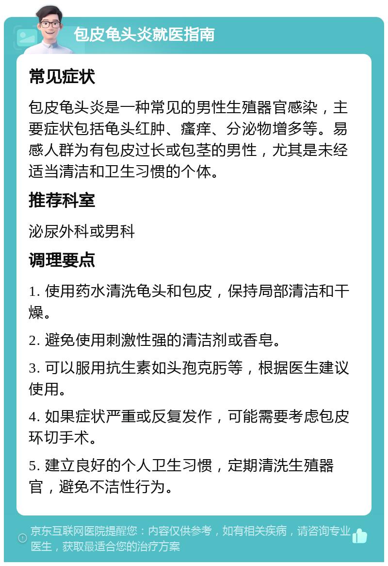 包皮龟头炎就医指南 常见症状 包皮龟头炎是一种常见的男性生殖器官感染，主要症状包括龟头红肿、瘙痒、分泌物增多等。易感人群为有包皮过长或包茎的男性，尤其是未经适当清洁和卫生习惯的个体。 推荐科室 泌尿外科或男科 调理要点 1. 使用药水清洗龟头和包皮，保持局部清洁和干燥。 2. 避免使用刺激性强的清洁剂或香皂。 3. 可以服用抗生素如头孢克肟等，根据医生建议使用。 4. 如果症状严重或反复发作，可能需要考虑包皮环切手术。 5. 建立良好的个人卫生习惯，定期清洗生殖器官，避免不洁性行为。