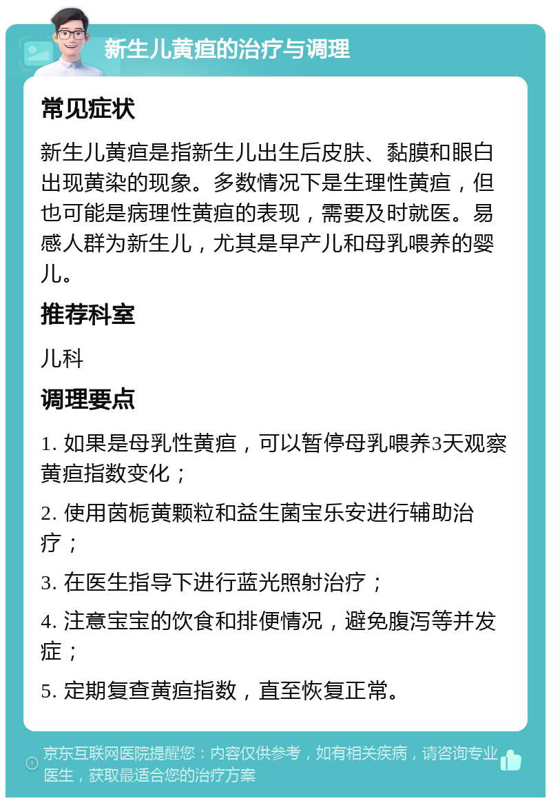 新生儿黄疸的治疗与调理 常见症状 新生儿黄疸是指新生儿出生后皮肤、黏膜和眼白出现黄染的现象。多数情况下是生理性黄疸，但也可能是病理性黄疸的表现，需要及时就医。易感人群为新生儿，尤其是早产儿和母乳喂养的婴儿。 推荐科室 儿科 调理要点 1. 如果是母乳性黄疸，可以暂停母乳喂养3天观察黄疸指数变化； 2. 使用茵栀黄颗粒和益生菌宝乐安进行辅助治疗； 3. 在医生指导下进行蓝光照射治疗； 4. 注意宝宝的饮食和排便情况，避免腹泻等并发症； 5. 定期复查黄疸指数，直至恢复正常。