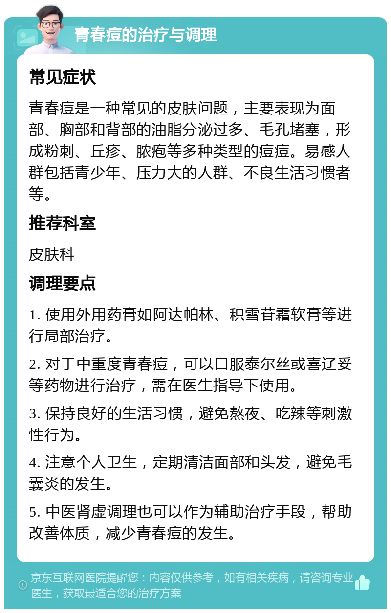 青春痘的治疗与调理 常见症状 青春痘是一种常见的皮肤问题，主要表现为面部、胸部和背部的油脂分泌过多、毛孔堵塞，形成粉刺、丘疹、脓疱等多种类型的痘痘。易感人群包括青少年、压力大的人群、不良生活习惯者等。 推荐科室 皮肤科 调理要点 1. 使用外用药膏如阿达帕林、积雪苷霜软膏等进行局部治疗。 2. 对于中重度青春痘，可以口服泰尔丝或喜辽妥等药物进行治疗，需在医生指导下使用。 3. 保持良好的生活习惯，避免熬夜、吃辣等刺激性行为。 4. 注意个人卫生，定期清洁面部和头发，避免毛囊炎的发生。 5. 中医肾虚调理也可以作为辅助治疗手段，帮助改善体质，减少青春痘的发生。