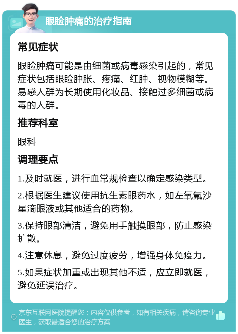 眼睑肿痛的治疗指南 常见症状 眼睑肿痛可能是由细菌或病毒感染引起的，常见症状包括眼睑肿胀、疼痛、红肿、视物模糊等。易感人群为长期使用化妆品、接触过多细菌或病毒的人群。 推荐科室 眼科 调理要点 1.及时就医，进行血常规检查以确定感染类型。 2.根据医生建议使用抗生素眼药水，如左氧氟沙星滴眼液或其他适合的药物。 3.保持眼部清洁，避免用手触摸眼部，防止感染扩散。 4.注意休息，避免过度疲劳，增强身体免疫力。 5.如果症状加重或出现其他不适，应立即就医，避免延误治疗。