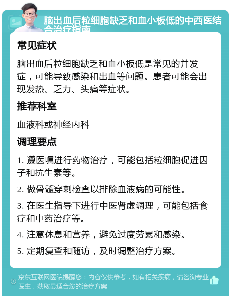 脑出血后粒细胞缺乏和血小板低的中西医结合治疗指南 常见症状 脑出血后粒细胞缺乏和血小板低是常见的并发症，可能导致感染和出血等问题。患者可能会出现发热、乏力、头痛等症状。 推荐科室 血液科或神经内科 调理要点 1. 遵医嘱进行药物治疗，可能包括粒细胞促进因子和抗生素等。 2. 做骨髓穿刺检查以排除血液病的可能性。 3. 在医生指导下进行中医肾虚调理，可能包括食疗和中药治疗等。 4. 注意休息和营养，避免过度劳累和感染。 5. 定期复查和随访，及时调整治疗方案。