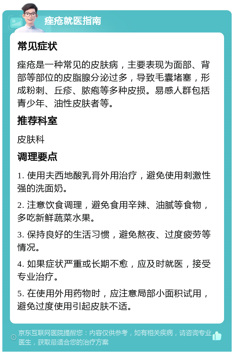 痤疮就医指南 常见症状 痤疮是一种常见的皮肤病，主要表现为面部、背部等部位的皮脂腺分泌过多，导致毛囊堵塞，形成粉刺、丘疹、脓疱等多种皮损。易感人群包括青少年、油性皮肤者等。 推荐科室 皮肤科 调理要点 1. 使用夫西地酸乳膏外用治疗，避免使用刺激性强的洗面奶。 2. 注意饮食调理，避免食用辛辣、油腻等食物，多吃新鲜蔬菜水果。 3. 保持良好的生活习惯，避免熬夜、过度疲劳等情况。 4. 如果症状严重或长期不愈，应及时就医，接受专业治疗。 5. 在使用外用药物时，应注意局部小面积试用，避免过度使用引起皮肤不适。