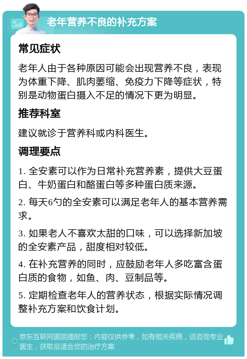 老年营养不良的补充方案 常见症状 老年人由于各种原因可能会出现营养不良，表现为体重下降、肌肉萎缩、免疫力下降等症状，特别是动物蛋白摄入不足的情况下更为明显。 推荐科室 建议就诊于营养科或内科医生。 调理要点 1. 全安素可以作为日常补充营养素，提供大豆蛋白、牛奶蛋白和酪蛋白等多种蛋白质来源。 2. 每天6勺的全安素可以满足老年人的基本营养需求。 3. 如果老人不喜欢太甜的口味，可以选择新加坡的全安素产品，甜度相对较低。 4. 在补充营养的同时，应鼓励老年人多吃富含蛋白质的食物，如鱼、肉、豆制品等。 5. 定期检查老年人的营养状态，根据实际情况调整补充方案和饮食计划。