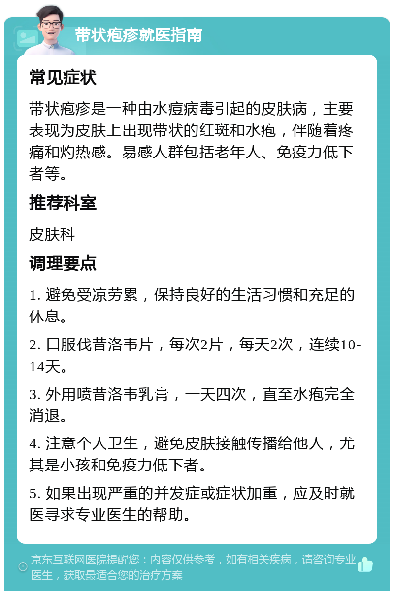 带状疱疹就医指南 常见症状 带状疱疹是一种由水痘病毒引起的皮肤病，主要表现为皮肤上出现带状的红斑和水疱，伴随着疼痛和灼热感。易感人群包括老年人、免疫力低下者等。 推荐科室 皮肤科 调理要点 1. 避免受凉劳累，保持良好的生活习惯和充足的休息。 2. 口服伐昔洛韦片，每次2片，每天2次，连续10-14天。 3. 外用喷昔洛韦乳膏，一天四次，直至水疱完全消退。 4. 注意个人卫生，避免皮肤接触传播给他人，尤其是小孩和免疫力低下者。 5. 如果出现严重的并发症或症状加重，应及时就医寻求专业医生的帮助。