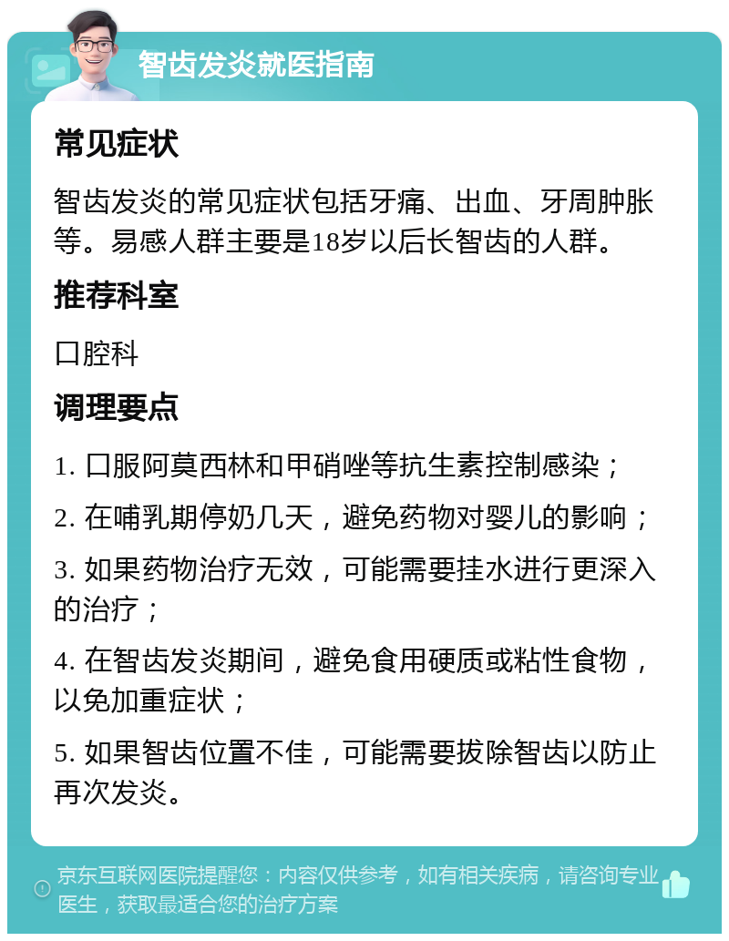 智齿发炎就医指南 常见症状 智齿发炎的常见症状包括牙痛、出血、牙周肿胀等。易感人群主要是18岁以后长智齿的人群。 推荐科室 口腔科 调理要点 1. 口服阿莫西林和甲硝唑等抗生素控制感染； 2. 在哺乳期停奶几天，避免药物对婴儿的影响； 3. 如果药物治疗无效，可能需要挂水进行更深入的治疗； 4. 在智齿发炎期间，避免食用硬质或粘性食物，以免加重症状； 5. 如果智齿位置不佳，可能需要拔除智齿以防止再次发炎。