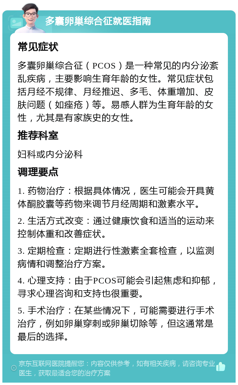 多囊卵巢综合征就医指南 常见症状 多囊卵巢综合征（PCOS）是一种常见的内分泌紊乱疾病，主要影响生育年龄的女性。常见症状包括月经不规律、月经推迟、多毛、体重增加、皮肤问题（如痤疮）等。易感人群为生育年龄的女性，尤其是有家族史的女性。 推荐科室 妇科或内分泌科 调理要点 1. 药物治疗：根据具体情况，医生可能会开具黄体酮胶囊等药物来调节月经周期和激素水平。 2. 生活方式改变：通过健康饮食和适当的运动来控制体重和改善症状。 3. 定期检查：定期进行性激素全套检查，以监测病情和调整治疗方案。 4. 心理支持：由于PCOS可能会引起焦虑和抑郁，寻求心理咨询和支持也很重要。 5. 手术治疗：在某些情况下，可能需要进行手术治疗，例如卵巢穿刺或卵巢切除等，但这通常是最后的选择。