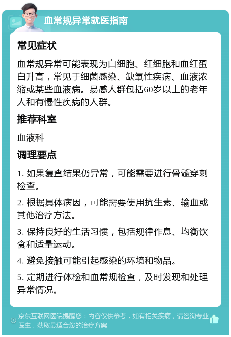 血常规异常就医指南 常见症状 血常规异常可能表现为白细胞、红细胞和血红蛋白升高，常见于细菌感染、缺氧性疾病、血液浓缩或某些血液病。易感人群包括60岁以上的老年人和有慢性疾病的人群。 推荐科室 血液科 调理要点 1. 如果复查结果仍异常，可能需要进行骨髓穿刺检查。 2. 根据具体病因，可能需要使用抗生素、输血或其他治疗方法。 3. 保持良好的生活习惯，包括规律作息、均衡饮食和适量运动。 4. 避免接触可能引起感染的环境和物品。 5. 定期进行体检和血常规检查，及时发现和处理异常情况。