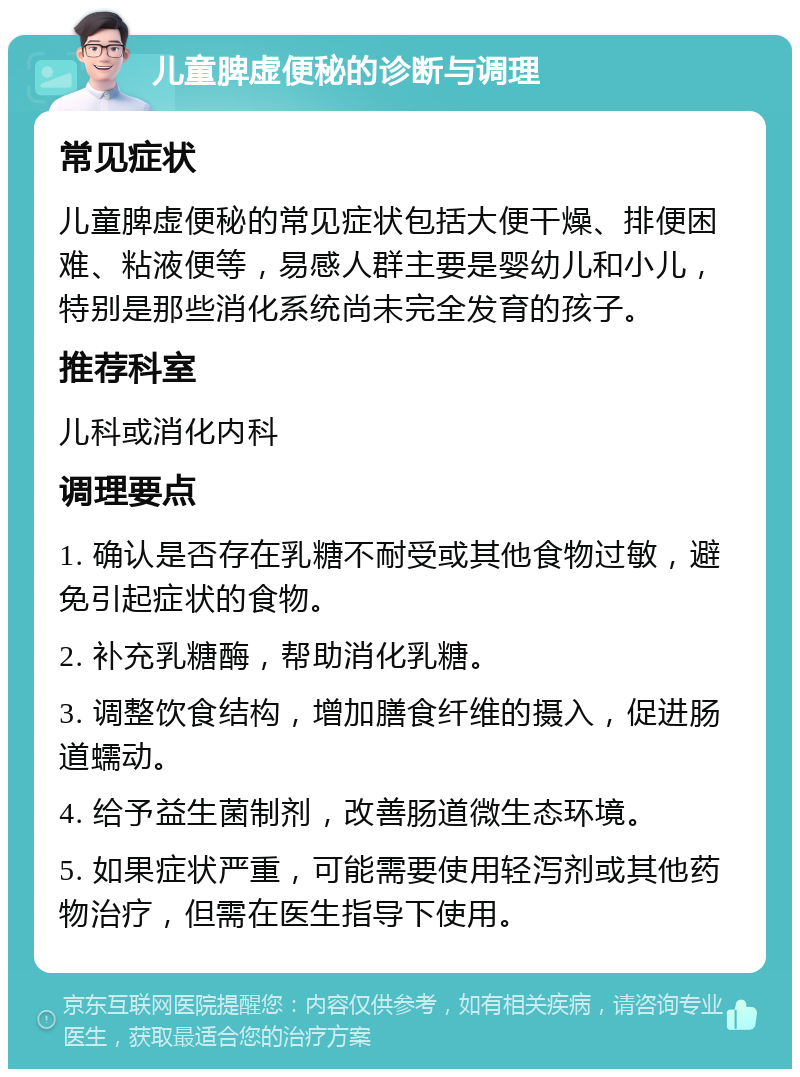 儿童脾虚便秘的诊断与调理 常见症状 儿童脾虚便秘的常见症状包括大便干燥、排便困难、粘液便等，易感人群主要是婴幼儿和小儿，特别是那些消化系统尚未完全发育的孩子。 推荐科室 儿科或消化内科 调理要点 1. 确认是否存在乳糖不耐受或其他食物过敏，避免引起症状的食物。 2. 补充乳糖酶，帮助消化乳糖。 3. 调整饮食结构，增加膳食纤维的摄入，促进肠道蠕动。 4. 给予益生菌制剂，改善肠道微生态环境。 5. 如果症状严重，可能需要使用轻泻剂或其他药物治疗，但需在医生指导下使用。