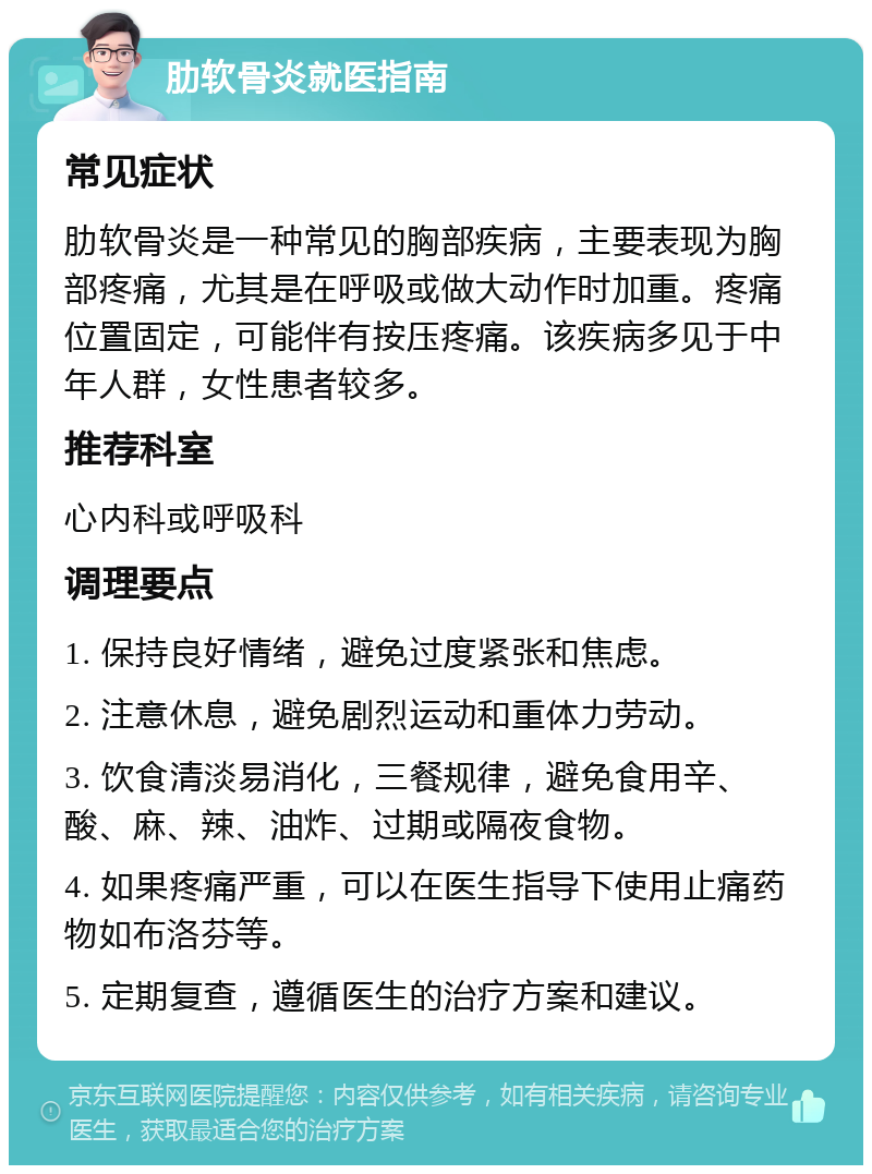 肋软骨炎就医指南 常见症状 肋软骨炎是一种常见的胸部疾病，主要表现为胸部疼痛，尤其是在呼吸或做大动作时加重。疼痛位置固定，可能伴有按压疼痛。该疾病多见于中年人群，女性患者较多。 推荐科室 心内科或呼吸科 调理要点 1. 保持良好情绪，避免过度紧张和焦虑。 2. 注意休息，避免剧烈运动和重体力劳动。 3. 饮食清淡易消化，三餐规律，避免食用辛、酸、麻、辣、油炸、过期或隔夜食物。 4. 如果疼痛严重，可以在医生指导下使用止痛药物如布洛芬等。 5. 定期复查，遵循医生的治疗方案和建议。